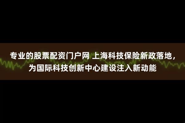 专业的股票配资门户网 上海科技保险新政落地，为国际科技创新中心建设注入新动能