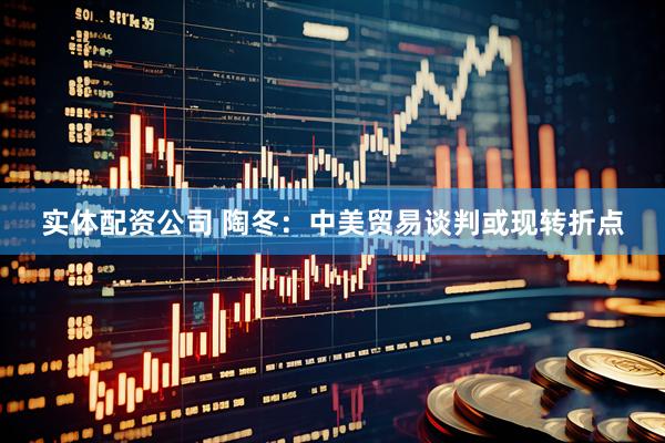 实体配资公司 陶冬：中美贸易谈判或现转折点