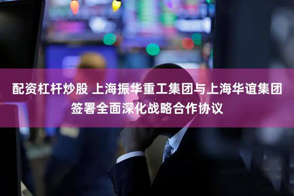配资杠杆炒股 上海振华重工集团与上海华谊集团签署全面深化战略合作协议