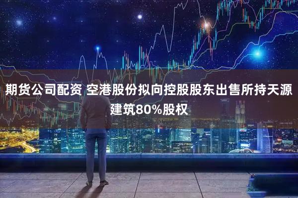 期货公司配资 空港股份拟向控股股东出售所持天源建筑80%股权