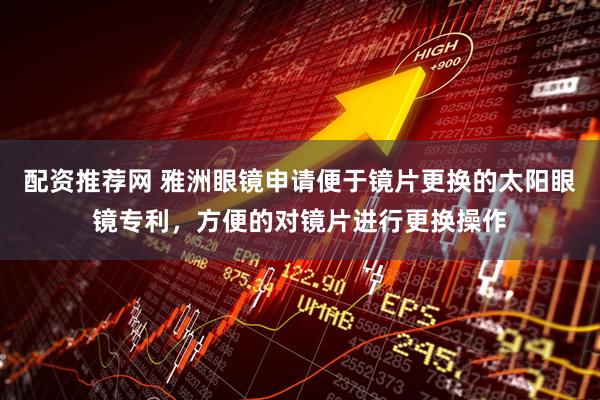配资推荐网 雅洲眼镜申请便于镜片更换的太阳眼镜专利，方便的对镜片进行更换操作