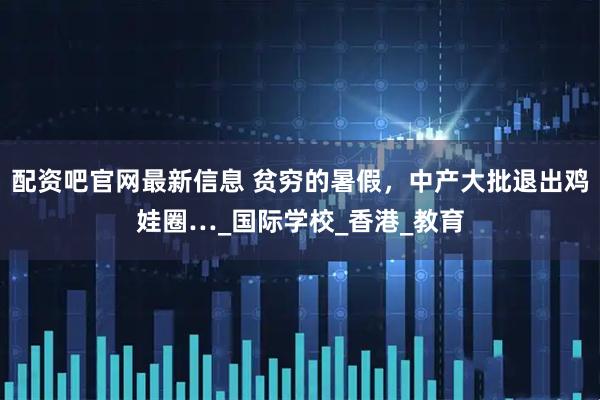 配资吧官网最新信息 贫穷的暑假，中产大批退出鸡娃圈…_国际学校_香港_教育