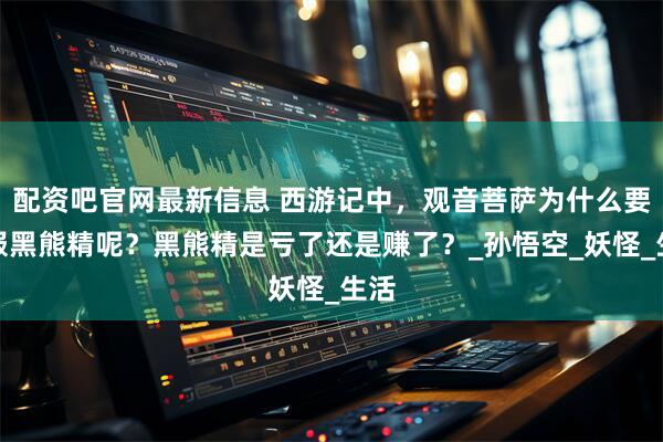 配资吧官网最新信息 西游记中，观音菩萨为什么要收服黑熊精呢？黑熊精是亏了还是赚了？_孙悟空_妖怪_生活