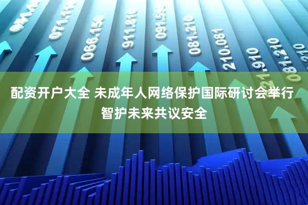 配资开户大全 未成年人网络保护国际研讨会举行 智护未来共议安全