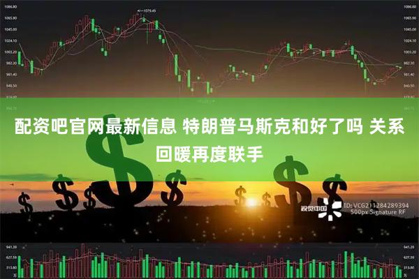 配资吧官网最新信息 特朗普马斯克和好了吗 关系回暖再度联手